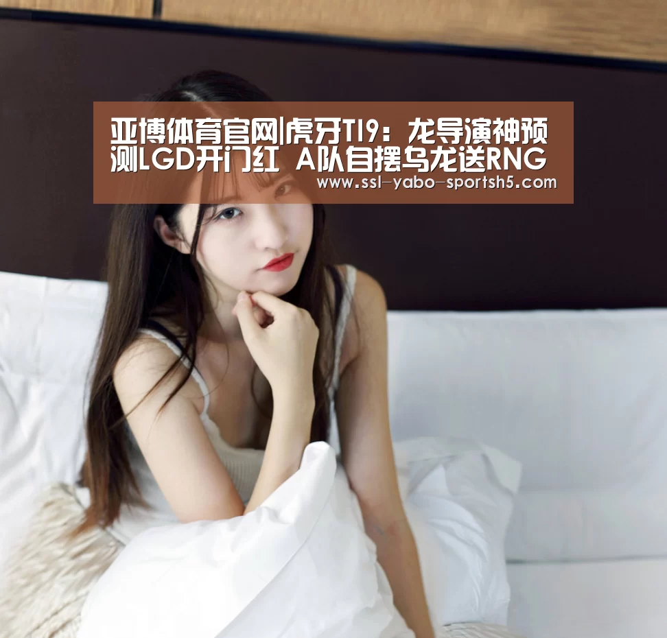 亚博体育官网|虎牙TI9:龙导演神预测LGD开门红 A队自摆乌龙送RNG晋级(图1) 亚博体育APP下载